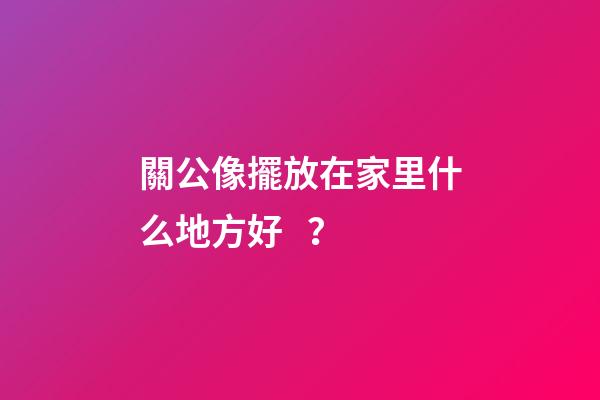 關公像擺放在家里什么地方好？